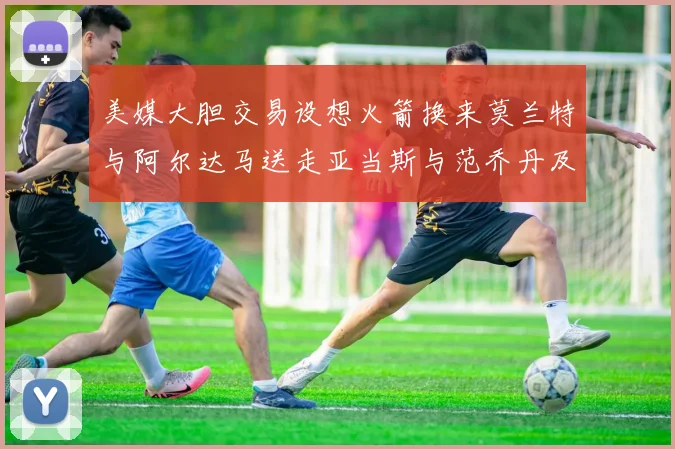美媒大胆交易设想火箭换来莫兰特与阿尔达马送走亚当斯与范乔丹及两个选秀权