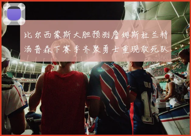 比尔西蒙斯大胆预测詹姆斯杜兰特汤普森下赛季齐聚勇士重现敢死队辉煌