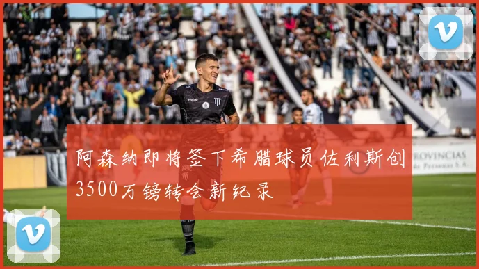 阿森纳即将签下希腊球员佐利斯创3500万镑转会新纪录