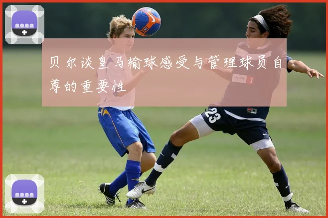 贝尔谈皇马输球感受与管理球员自尊的重要性