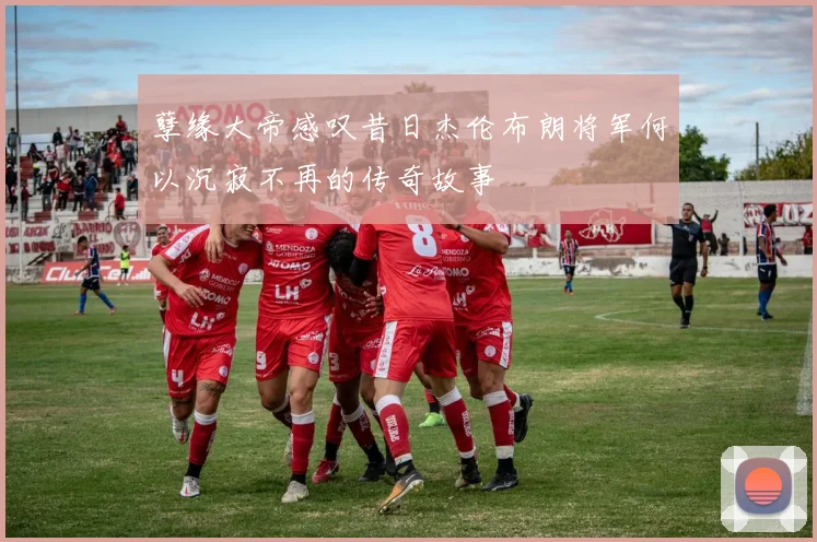 孽缘大帝感叹昔日杰伦布朗将军何以沉寂不再的传奇故事