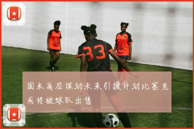 国米高层谋划未来引援计划比塞克或将被球队出售