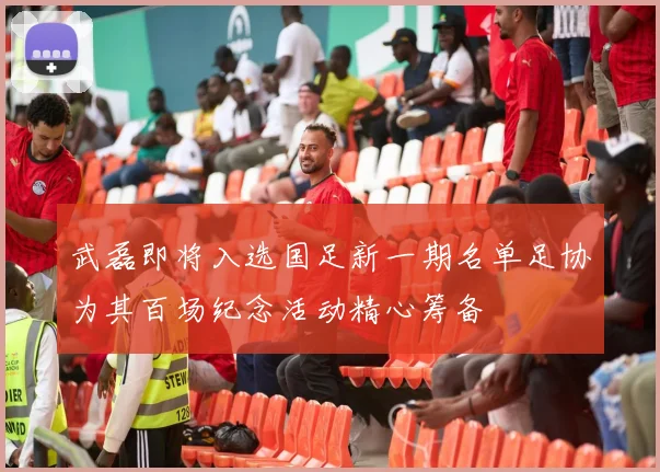 武磊即将入选国足新一期名单足协为其百场纪念活动精心筹备