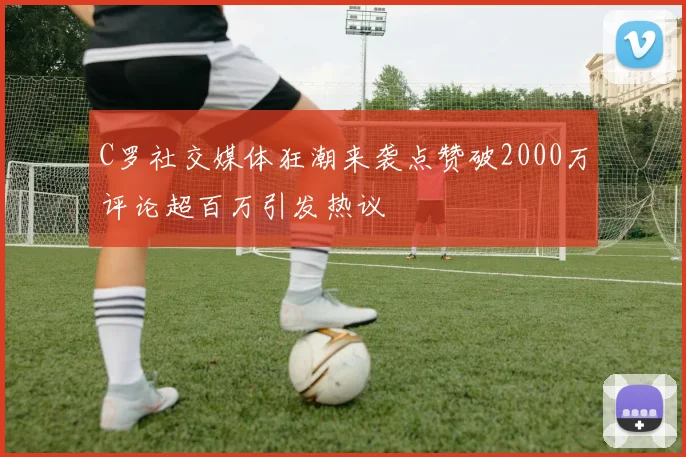 C罗社交媒体狂潮来袭点赞破2000万评论超百万引发热议