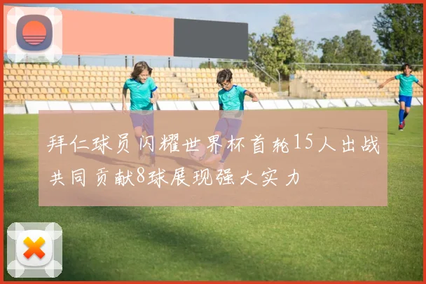 拜仁球员闪耀世界杯首轮15人出战共同贡献8球展现强大实力