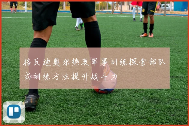 格瓦迪奥尔热衷军事训练探索部队式训练方法提升战斗力