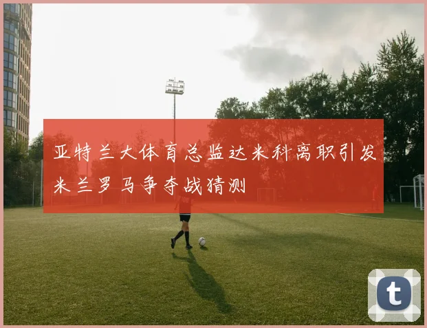 亚特兰大体育总监达米科离职引发米兰罗马争夺战猜测