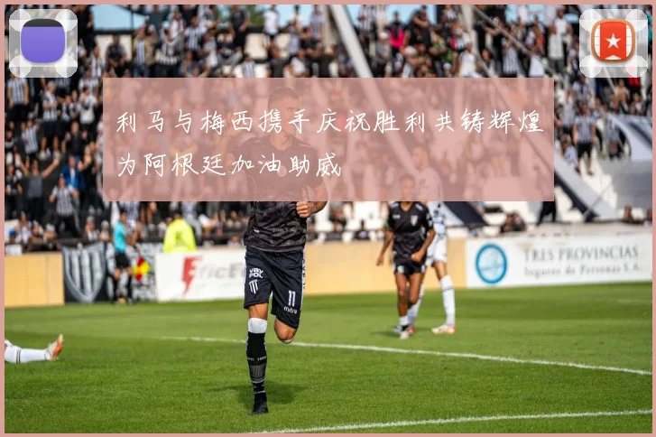 利马与梅西携手庆祝胜利共铸辉煌为阿根廷加油助威