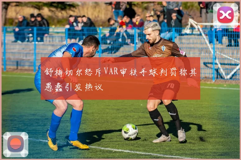 舒梅切尔怒斥VAR审核手球判罚称其愚蠢引发热议