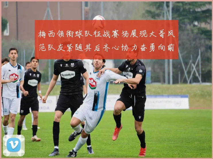 梅西领衔球队征战赛场展现大哥风范队友紧随其后齐心协力奋勇向前